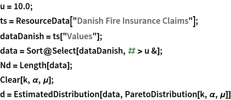 u = 10.0;
ts = ResourceData["Danish Fire Insurance Claims"];
dataDanish = ts["Values"];
data = Sort@Select[dataDanish, # > u &];
Nd = Length[data];
Clear[k, \[Alpha], \[Mu]];
d = EstimatedDistribution[data, ParetoDistribution[k, \[Alpha], \[Mu]]]