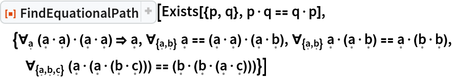 ResourceFunction["FindEquationalPath"][
 Exists[{p, q}, p\[CenterDot]q == q\[CenterDot]p], {\!\(
\*SubscriptBox[\(\[ForAll]\), \(\[FormalA]\)]\(\((\[FormalA]\[CenterDot]\[FormalA])\)\[CenterDot]\((\[FormalA]\[CenterDot]\[FormalA])\)\)\) \[Implies] \[FormalA], \!\(
\*SubscriptBox[\(\[ForAll]\), \({\[FormalA], \[FormalB]}\)]\(\[FormalA] == \((\[FormalA]\[CenterDot]\[FormalA])\)\[CenterDot]\((\[FormalA]\[CenterDot]\[FormalB])\)\)\), \!\(
\*SubscriptBox[\(\[ForAll]\), \({\[FormalA], \[FormalB]}\)]\(\[FormalA]\[CenterDot]\((\[FormalA]\[CenterDot]\[FormalB])\) == \[FormalA]\[CenterDot]\((\[FormalB]\[CenterDot]\[FormalB])\)\)\), \!\(
\*SubscriptBox[\(\[ForAll]\), \({\[FormalA], \[FormalB], \[FormalC]}\)]\(\((\[FormalA]\[CenterDot]\((\[FormalA]\[CenterDot]\((\[FormalB]\[CenterDot]\[FormalC])\))\))\) == \((\[FormalB]\[CenterDot]\((\[FormalB]\[CenterDot]\((\[FormalA]\[CenterDot]\[FormalC])\))\))\)\)\)}]