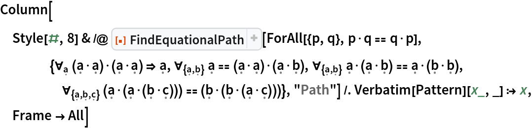 Column[Style[#, 8] & /@ ResourceFunction["FindEquationalPath"][
    ForAll[{p, q}, p\[CenterDot]q == q\[CenterDot]p], {\!\(
\*SubscriptBox[\(\[ForAll]\), \(\[FormalA]\)]\(\((\[FormalA]\[CenterDot]\[FormalA])\)\[CenterDot]\((\[FormalA]\[CenterDot]\[FormalA])\)\)\) \[Implies] \[FormalA], \!\(
\*SubscriptBox[\(\[ForAll]\), \({\[FormalA], \[FormalB]}\)]\(\[FormalA] == \((\[FormalA]\[CenterDot]\[FormalA])\)\[CenterDot]\((\[FormalA]\[CenterDot]\[FormalB])\)\)\), \!\(
\*SubscriptBox[\(\[ForAll]\), \({\[FormalA], \[FormalB]}\)]\(\[FormalA]\[CenterDot]\((\[FormalA]\[CenterDot]\[FormalB])\) == \[FormalA]\[CenterDot]\((\[FormalB]\[CenterDot]\[FormalB])\)\)\), \!\(
\*SubscriptBox[\(\[ForAll]\), \({\[FormalA], \[FormalB], \[FormalC]}\)]\(\((\[FormalA]\[CenterDot]\((\[FormalA]\[CenterDot]\((\[FormalB]\[CenterDot]\[FormalC])\))\))\) == \((\[FormalB]\[CenterDot]\((\[FormalB]\[CenterDot]\((\[FormalA]\[CenterDot]\[FormalC])\))\))\)\)\)}, "Path"] /. Verbatim[Pattern][x_, _] :> x, Frame -> All]