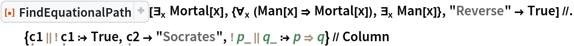 ResourceFunction["FindEquationalPath"][\!\(
\*SubscriptBox[\(\[Exists]\), \(x\)]\(Mortal[x]\)\), {\!\(
\*SubscriptBox[\(\[ForAll]\), \(x\)]\((Man[x] \[Implies] Mortal[x])\)\), \!\(
\*SubscriptBox[\(\[Exists]\), \(x\)]\(Man[x]\)\)}, "Reverse" -> True] //. {\[FormalC]1 \!\(\*
TagBox["||",
"InactiveToken",
BaseStyle->"Inactive",
SyntaxForm->"||"]\) \!\(\*
TagBox["!",
"InactiveToken",
BaseStyle->"Inactive",
SyntaxForm->"!"]\) \[FormalC]1 :> True, \[FormalC]2 -> "Socrates", \!\(\*
TagBox["!",
"InactiveToken",
BaseStyle->"Inactive",
SyntaxForm->"!"]\) p_ \!\(\*
TagBox["||",
"InactiveToken",
BaseStyle->"Inactive",
SyntaxForm->"||"]\) q_ :> p \!\(\*
TagBox["\[Implies]",
"InactiveToken",
BaseStyle->"Inactive",
SyntaxForm->"\[Implies]"]\) q} // Column