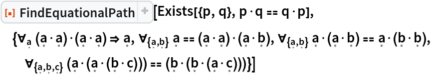 ResourceFunction["FindEquationalPath"][
 Exists[{p, q}, p\[CenterDot]q == q\[CenterDot]p], {\!\(
\*SubscriptBox[\(\[ForAll]\), \(\[FormalA]\)]\(\((\[FormalA]\[CenterDot]\[FormalA])\)\[CenterDot]\((\[FormalA]\[CenterDot]\[FormalA])\)\)\) \[Implies] \[FormalA], \!\(
\*SubscriptBox[\(\[ForAll]\), \({\[FormalA], \[FormalB]}\)]\(\[FormalA] == \((\[FormalA]\[CenterDot]\[FormalA])\)\[CenterDot]\((\[FormalA]\[CenterDot]\[FormalB])\)\)\), \!\(
\*SubscriptBox[\(\[ForAll]\), \({\[FormalA], \[FormalB]}\)]\(\[FormalA]\[CenterDot]\((\[FormalA]\[CenterDot]\[FormalB])\) == \[FormalA]\[CenterDot]\((\[FormalB]\[CenterDot]\[FormalB])\)\)\), \!\(
\*SubscriptBox[\(\[ForAll]\), \({\[FormalA], \[FormalB], \[FormalC]}\)]\(\((\[FormalA]\[CenterDot]\((\[FormalA]\[CenterDot]\((\[FormalB]\[CenterDot]\[FormalC])\))\))\) == \((\[FormalB]\[CenterDot]\((\[FormalB]\[CenterDot]\((\[FormalA]\[CenterDot]\[FormalC])\))\))\)\)\)}]