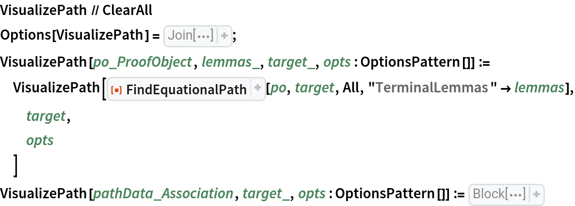 VisualizePath // ClearAll
Options[VisualizePath] = Join[{"DoubleRows" -> False, "ShowOperators" -> True, "ShowLemmas" -> False, "Grid" -> {FrameStyle -> GrayLevel[0.7], Dividers -> {{True}, {{True}}}, Spacings -> {0.5, 0.6}}}, 
Options[visualizeRow]];
VisualizePath[po_ProofObject, lemmas_, target_, opts : OptionsPattern[]] := VisualizePath[
  ResourceFunction["FindEquationalPath"][po, target, All, "TerminalLemmas" -> lemmas], target,
  opts
  ]
VisualizePath[pathData_Association, target_, opts : OptionsPattern[]] := Block[{path, justification, substitutions, bindings, showOperatorsQ = If[
TrueQ[
OptionValue["ShowOperators"]], Identity, 
RightComposition[ToBoxes, 
ReplaceAll["\[CenterDot]" -> ""], RawBoxes]], showLemmasQ = TrueQ[
OptionValue["ShowLemmas"]], statements = Map[
ResourceFunction["UnformalizeSymbols"], 
Normal[
pathData["ProofObject"]["ProofDataset"][All, "Statement"]]]}, {path, justification, substitutions, bindings} = Lookup[
    pathData, {"Path", "Justification", "Substitutions", "Bindings"}]; path = PatternsToSymbols[
    path]; bindings = PatternsToSymbols[
Normal[bindings]]; substitutions = PatternsToSymbols[
Normal[substitutions]]; Grid[
MapThread[
RightComposition[List, 
ResourceFunction["UnformalizeSymbols"], 
visualizeRow[
FilterRules[{opts}, 
Options[visualizeRow]]]], 
If[
TrueQ[
OptionValue["DoubleRows"]], {
Lookup[statements, 
Prepend[target][
Append[None][
Riffle[
Part[justification, All, 1], None]]]], 
Prepend[{target, None, None}][
Riffle[
ReplacePart[justification, {
Blank[], 3} -> None], 
ReplacePart[justification, {
Blank[], 1} -> None]]], 
Prepend[None][
Prepend[
First[path]][
Riffle[
Rest[path], 
Part[path, 
Span[2, -2]]]]], 
Prepend[None][
Append[None][
Riffle[
Part[justification, All, 3], None]]], 
Prepend[None][
Append[None][
Riffle[bindings, None]]], 
Prepend[None][
Prepend[None][
Riffle[substitutions, None]]]}, {
Lookup[statements, 
Prepend[target][
Part[justification, All, 1]]], 
Prepend[{target, None, None}][justification], path, 
Append[None][
Part[justification, All, 3]], 
Prepend[{}][bindings], 
Prepend[<||>][substitutions]}]], 
OptionValue["Grid"], Frame -> True, Alignment -> {Left, Center}]]