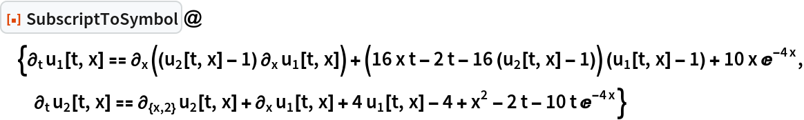 ResourceFunction["SubscriptToSymbol"]@{\!\(
\*SubscriptBox[\(\[PartialD]\), \(t\)]\(
\(\*SubscriptBox[\(u\), \(1\)]\)[t, x]\)\) == \!\(
\*SubscriptBox[\(\[PartialD]\), \(x\)]\((\((
\(\*SubscriptBox[\(u\), \(2\)]\)[t, x] - 1)\)\ 
\*SubscriptBox[\(\[PartialD]\), \(x\)]
\(\*SubscriptBox[\(u\), \(1\)]\)[t, x])\)\) + (16 x t - 2 t - 16 (Subscript[u, 2][t, x] - 1)) (Subscript[u, 1][t, x] - 1) + 10 x E^(-4 x), \!\(
\*SubscriptBox[\(\[PartialD]\), \(t\)]\(
\(\*SubscriptBox[\(u\), \(2\)]\)[t, x]\)\) == \!\(
\*SubscriptBox[\(\[PartialD]\), \({x, 2}\)]\(
\(\*SubscriptBox[\(u\), \(2\)]\)[t, x]\)\) + \!\(
\*SubscriptBox[\(\[PartialD]\), \(x\)]\(
\(\*SubscriptBox[\(u\), \(1\)]\)[t, x]\)\) + 4 Subscript[u, 1][t, x] - 4 + x^2 - 2 t - 10 t E^(-4 x)}