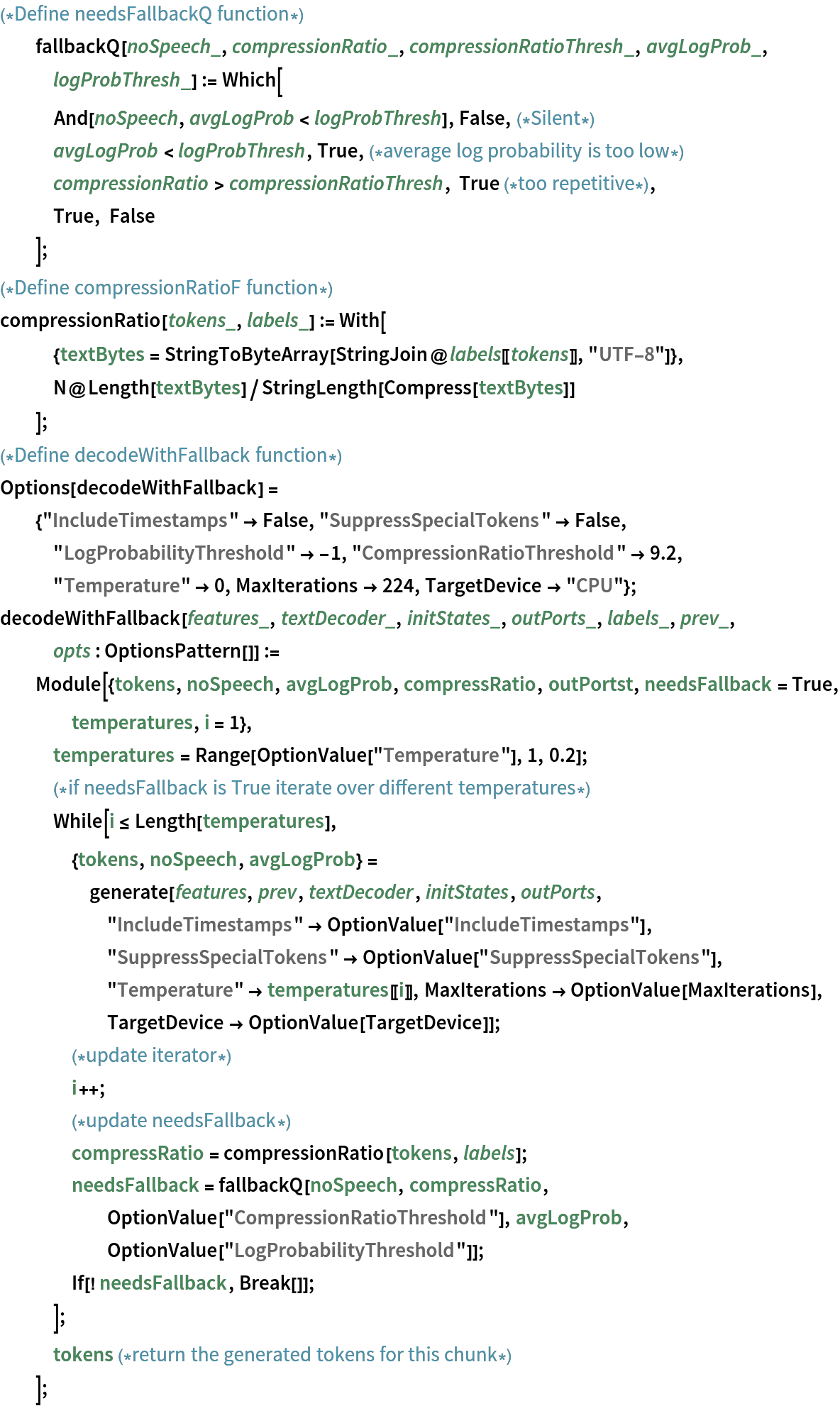 (*Define needsFallbackQ function*)
  fallbackQ[noSpeech_, compressionRatio_, compressionRatioThresh_, avgLogProb_, logProbThresh_] := Which[
   And[noSpeech, avgLogProb < logProbThresh], False,(*Silent*)
   avgLogProb < logProbThresh, True,(*average log probability is too low*)
   compressionRatio > compressionRatioThresh, True (*too repetitive*),
   True, False
   ];
(*Define compressionRatioF function*)
compressionRatio[tokens_, labels_] := With[
   {textBytes = StringToByteArray[StringJoin@labels[[tokens]], "UTF-8"]},
   N@Length[textBytes]/StringLength[Compress[textBytes]]
   ];
(*Define decodeWithFallback function*)
Options[decodeWithFallback] = {"IncludeTimestamps" -> False, "SuppressSpecialTokens" -> False, "LogProbabilityThreshold" -> -1, "CompressionRatioThreshold" -> 9.2, "Temperature" -> 0, MaxIterations -> 224, TargetDevice -> "CPU"};
decodeWithFallback[features_, textDecoder_, initStates_, outPorts_, labels_, prev_, opts : OptionsPattern[]] := Module[{tokens, noSpeech, avgLogProb, compressRatio, outPortst, needsFallback = True, temperatures, i = 1},
   temperatures = Range[OptionValue["Temperature"], 1, 0.2];
   (*if needsFallback is True iterate over different temperatures*)
   While[i <= Length[temperatures],
    {tokens, noSpeech, avgLogProb} = generate[features, prev, textDecoder, initStates, outPorts, "IncludeTimestamps" -> OptionValue["IncludeTimestamps"], "SuppressSpecialTokens" -> OptionValue["SuppressSpecialTokens"],
       "Temperature" -> temperatures[[i]], MaxIterations -> OptionValue[MaxIterations], TargetDevice -> OptionValue[TargetDevice]];
    (*update iterator*)
    i++;
    (*update needsFallback*)
    compressRatio = compressionRatio[tokens, labels];
    needsFallback = fallbackQ[noSpeech, compressRatio, OptionValue["CompressionRatioThreshold"], avgLogProb, OptionValue["LogProbabilityThreshold"]];
    If[! needsFallback, Break[]];
    ];
   tokens (*return the generated tokens for this chunk*)
   ];