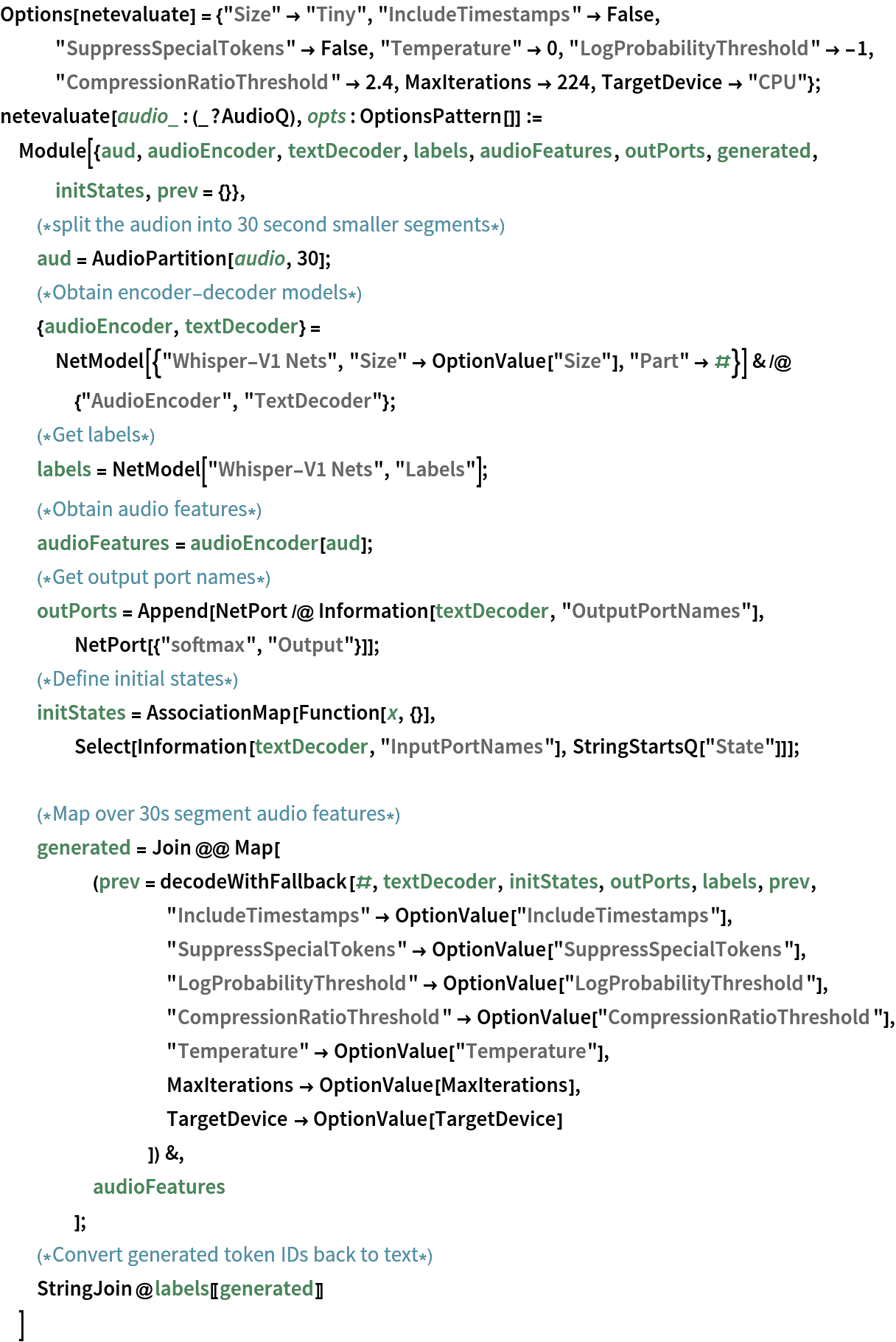 Options[netevaluate] = {"Size" -> "Tiny", "IncludeTimestamps" -> False, "SuppressSpecialTokens" -> False, "Temperature" -> 0, "LogProbabilityThreshold" -> -1, "CompressionRatioThreshold" -> 2.4, MaxIterations -> 224, TargetDevice -> "CPU"};
netevaluate[audio_ : (_?AudioQ), opts : OptionsPattern[]] := Module[{aud, audioEncoder, textDecoder, labels, audioFeatures, outPorts, generated, initStates, prev = {}},
  (*split the audion into 30 second smaller segments*)
  aud = AudioPartition[audio, 30];
  (*Obtain encoder-
  decoder models*){audioEncoder, textDecoder} = NetModel[{"Whisper-V1 Nets", "Size" -> OptionValue["Size"], "Part" -> #}] & /@ {"AudioEncoder", "TextDecoder"};
  (*Get labels*)
  labels = NetModel["Whisper-V1 Nets", "Labels"];
  (*Obtain audio features*)
  audioFeatures = audioEncoder[aud];
  (*Get output port names*)
  outPorts = Append[NetPort /@ Information[textDecoder, "OutputPortNames"], NetPort[{"softmax", "Output"}]];
  (*Define initial states*)
  initStates = AssociationMap[Function[x, {}], Select[Information[textDecoder, "InputPortNames"], StringStartsQ["State"]]]; (*Map over 30s segment audio features*)
  generated = Join @@ Map[
     (prev = decodeWithFallback[#, textDecoder, initStates, outPorts, labels, prev, "IncludeTimestamps" -> OptionValue["IncludeTimestamps"], "SuppressSpecialTokens" -> OptionValue["SuppressSpecialTokens"], "LogProbabilityThreshold" -> OptionValue["LogProbabilityThreshold"], "CompressionRatioThreshold" -> OptionValue["CompressionRatioThreshold"], "Temperature" -> OptionValue["Temperature"], MaxIterations -> OptionValue[MaxIterations], TargetDevice -> OptionValue[TargetDevice]
         ]) &,
     audioFeatures
     ];
  (*Convert generated token IDs back to text*)
  StringJoin@labels[[generated]]
  ]