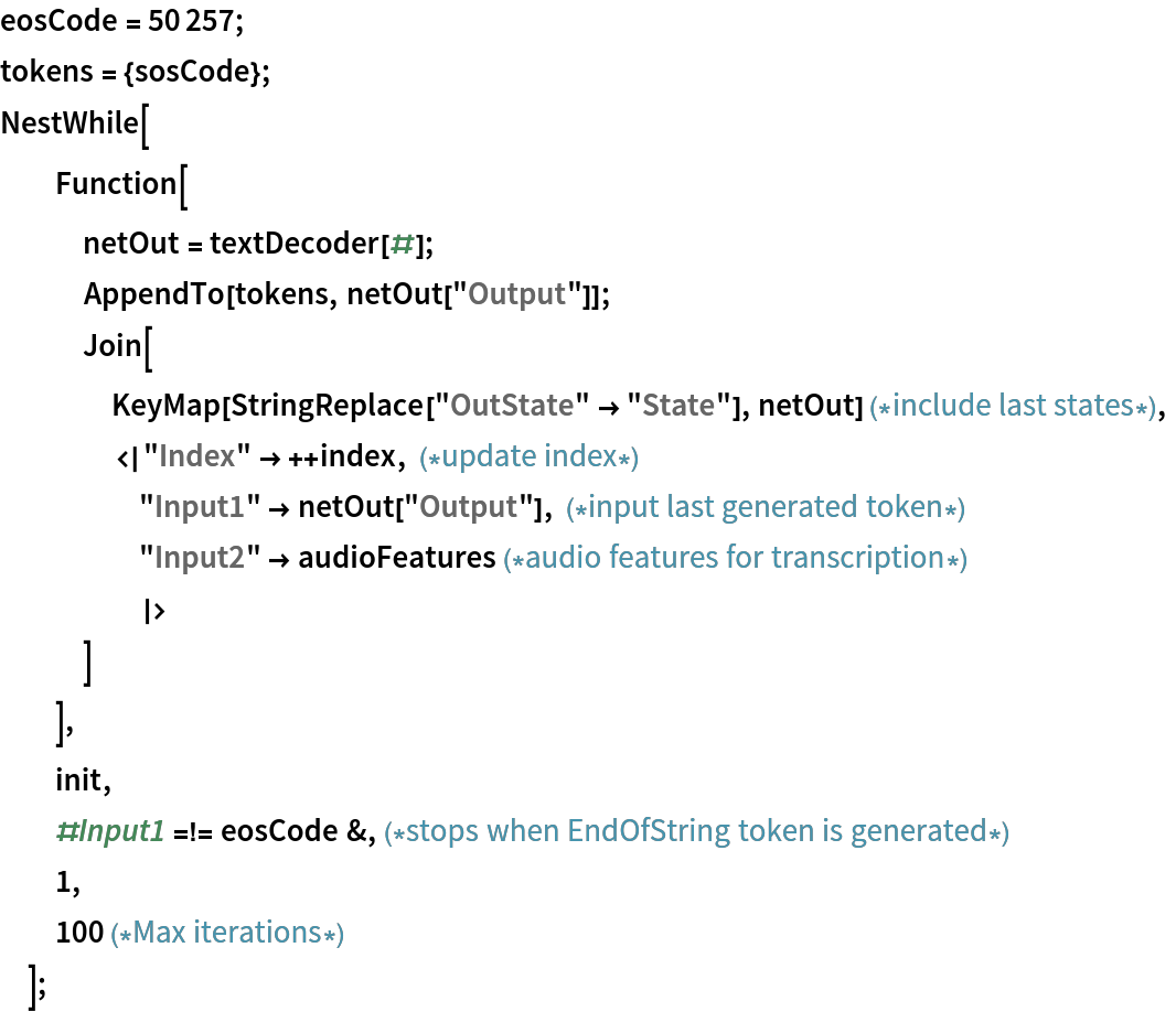 eosCode = 50257;
tokens = {sosCode};
NestWhile[
  Function[
   netOut = textDecoder[#];
   AppendTo[tokens, netOut["Output"]];
   Join[
    KeyMap[StringReplace["OutState" -> "State"], netOut] (*include last states*),
    <|"Index" -> ++index, (*update index*)
     "Input1" -> netOut["Output"], (*input last generated token*)
     "Input2" -> audioFeatures (*audio features for transcription*)
     |>
    ]
   ],
  init,
  #Input1 =!= eosCode &,(*stops when EndOfString token is generated*)
  1,
  100 (*Max iterations*)
  ];