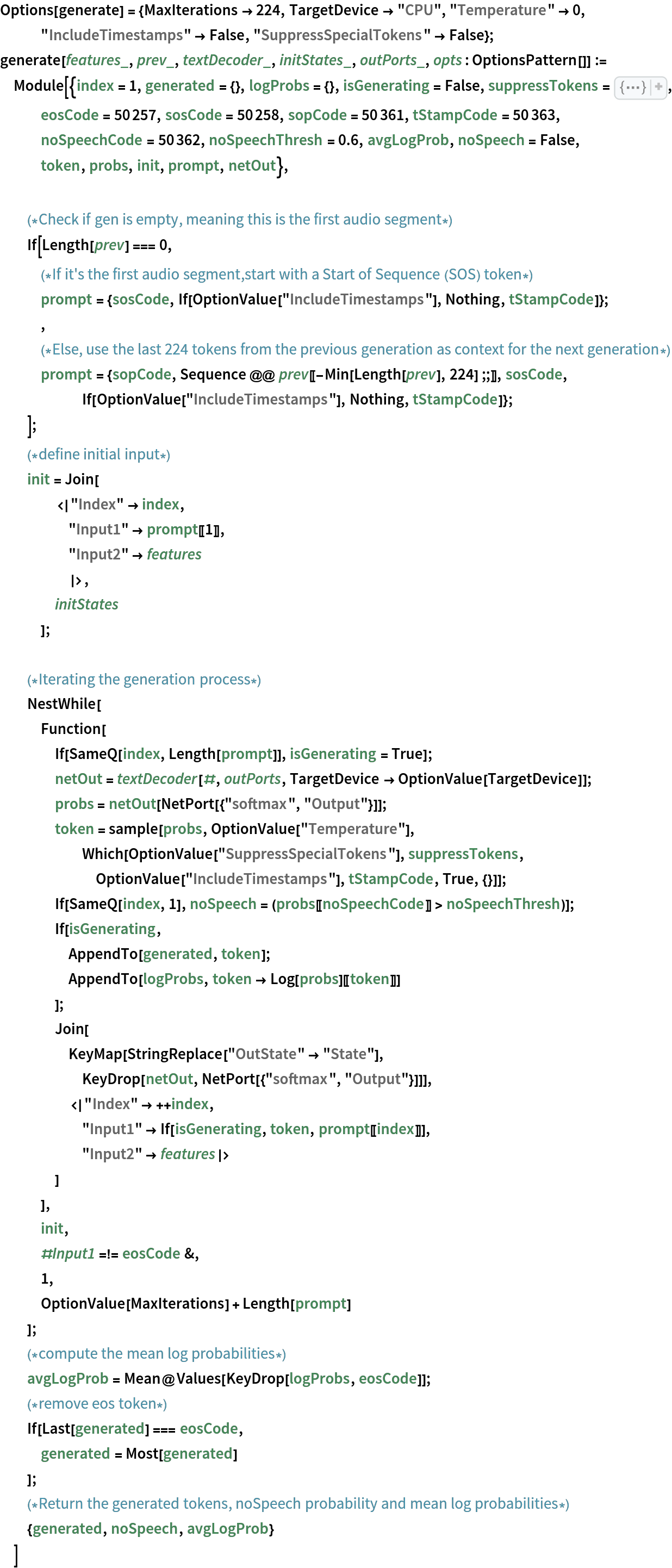 Options[generate] = {MaxIterations -> 224, TargetDevice -> "CPU", "Temperature" -> 0, "IncludeTimestamps" -> False, "SuppressSpecialTokens" -> False};
generate[features_, prev_, textDecoder_, initStates_, outPorts_, opts : OptionsPattern[]] := Module[{index = 1, generated = {}, logProbs = {}, isGenerating = False, suppressTokens = CompressedData["
1:eJwtz70rBHAcx/E3znPyELqck+cibpHkmZISg6QkD8MlpeSUh1kXkvwBlrvF
ZLGQuzNQYpDZYFBGfwBJFu/B8Fp+9ft+Pp+GaGxmIwtYULZyVKBCFalYpapR
SLUKq0716teABjWkYY3831vUkpb1plWDYkqpyrAL3Sts6JmaAvCoT5ELQY0o
qk2t5MG3ZvNhy5J9lszopATOLbldBj/l8FQBV5XwXg03QWi29HELfLTCWJs5
7ZDogNtO2I/AehfEu+FAr73w7KiQI05HYWIcApPQMwVf09A45/s87K1Bcgde
dv0bh8Mj9yYgknSnLtPwewczD3CtlNLK6EZ/5LQ5ng==
"], eosCode = 50257, sosCode = 50258, sopCode = 50361, tStampCode = 50363, noSpeechCode = 50362, noSpeechThresh = 0.6, avgLogProb, noSpeech = False, token, probs, init, prompt, netOut}, (*Check if gen is empty, meaning this is the first audio segment*)
  If[Length[prev] === 0,
   (*If it's the first audio segment,
   start with a Start of Sequence (SOS) token*)
   prompt = {sosCode, If[OptionValue["IncludeTimestamps"], Nothing, tStampCode]};
   ,
   (*Else, use the last 224 tokens from the previous generation as context for the next generation*)
   prompt = {sopCode, Sequence @@ prev[[-Min[Length[prev], 224] ;;]], sosCode, If[OptionValue["IncludeTimestamps"], Nothing, tStampCode]};
   ];
  (*define initial input*)
  init = Join[
    <|"Index" -> index,
     "Input1" -> prompt[[1]],
     "Input2" -> features
     |>,
    initStates
    ]; (*Iterating the generation process*)
  NestWhile[
   Function[
    If[SameQ[index, Length[prompt]], isGenerating = True];
    netOut = textDecoder[#, outPorts, TargetDevice -> OptionValue[TargetDevice]];
    probs = netOut[NetPort[{"softmax", "Output"}]];
    token = sample[probs, OptionValue["Temperature"], Which[OptionValue["SuppressSpecialTokens"], suppressTokens, OptionValue["IncludeTimestamps"], tStampCode, True, {}]];
    If[SameQ[index, 1], noSpeech = (probs[[noSpeechCode]] > noSpeechThresh)];
    If[isGenerating,
     AppendTo[generated, token];
     AppendTo[logProbs, token -> Log[probs][[token]]]
     ];
    Join[
     KeyMap[StringReplace["OutState" -> "State"], KeyDrop[netOut, NetPort[{"softmax", "Output"}]]],
     <|"Index" -> ++index,
      "Input1" -> If[isGenerating, token, prompt[[index]]],
      "Input2" -> features|>
     ]
    ],
   init,
   #Input1 =!= eosCode &,
   1,
   OptionValue[MaxIterations] + Length[prompt]
   ];
  (*compute the mean log probabilities*)
  avgLogProb = Mean@Values[KeyDrop[logProbs, eosCode]];
  (*remove eos token*)
  If[Last[generated] === eosCode,
   generated = Most[generated]
   ];
  (*Return the generated tokens, noSpeech probability and mean log probabilities*)
  {generated, noSpeech, avgLogProb}
  ]