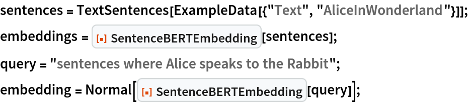 sentences = TextSentences[ExampleData[{"Text", "AliceInWonderland"}]];
embeddings = ResourceFunction["SentenceBERTEmbedding"][sentences];
query = "sentences where Alice speaks to the Rabbit";
embedding = Normal[ResourceFunction["SentenceBERTEmbedding"][query]];