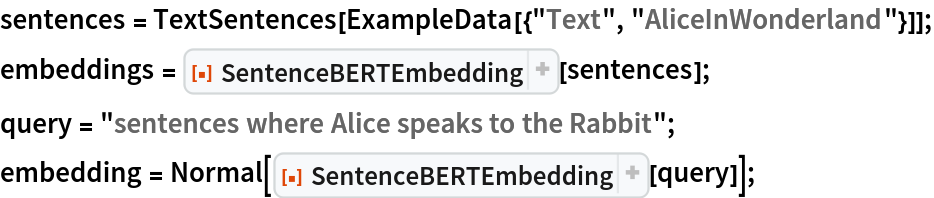 sentences = TextSentences[ExampleData[{"Text", "AliceInWonderland"}]];
embeddings = ResourceFunction["SentenceBERTEmbedding"][sentences];
query = "sentences where Alice speaks to the Rabbit";
embedding = Normal[ResourceFunction["SentenceBERTEmbedding"][query]];