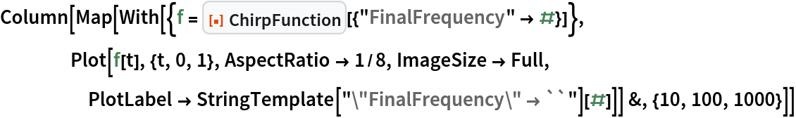 Column[Map[
  With[{f = ResourceFunction["ChirpFunction"][{"FinalFrequency" -> #}]},
    Plot[f[t], {t, 0, 1}, AspectRatio -> 1/8, ImageSize -> Full, PlotLabel -> StringTemplate["\"FinalFrequency\" \[Rule] ``"][#]]] &, {10, 100, 1000}]]