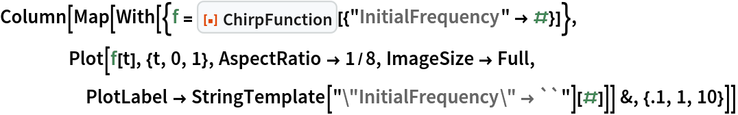 Column[Map[
  With[{f = ResourceFunction["ChirpFunction"][{"InitialFrequency" -> #}]},
    Plot[f[t], {t, 0, 1}, AspectRatio -> 1/8, ImageSize -> Full, PlotLabel -> StringTemplate["\"InitialFrequency\" \[Rule] ``"][#]]] &, {.1, 1, 10}]]