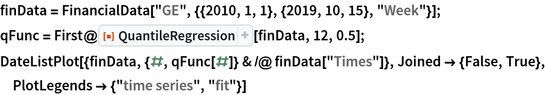 finData = FinancialData["GE", {{2010, 1, 1}, {2019, 10, 15}, "Week"}];
qFunc = First@ResourceFunction["QuantileRegression"][finData, 12, 0.5];
DateListPlot[{finData, {#, qFunc[#]} & /@ finData["Times"]}, Joined -> {False, True}, PlotLegends -> {"time series", "fit"}]