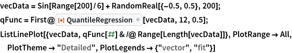 vecData = Sin[Range[200]/6] + RandomReal[{-0.5, 0.5}, 200];
qFunc = First@ResourceFunction["QuantileRegression"][vecData, 12, 0.5];
ListLinePlot[{vecData, qFunc[#] & /@ Range[Length[vecData]]}, PlotRange -> All, PlotTheme -> "Detailed", PlotLegends -> {"vector", "fit"}]