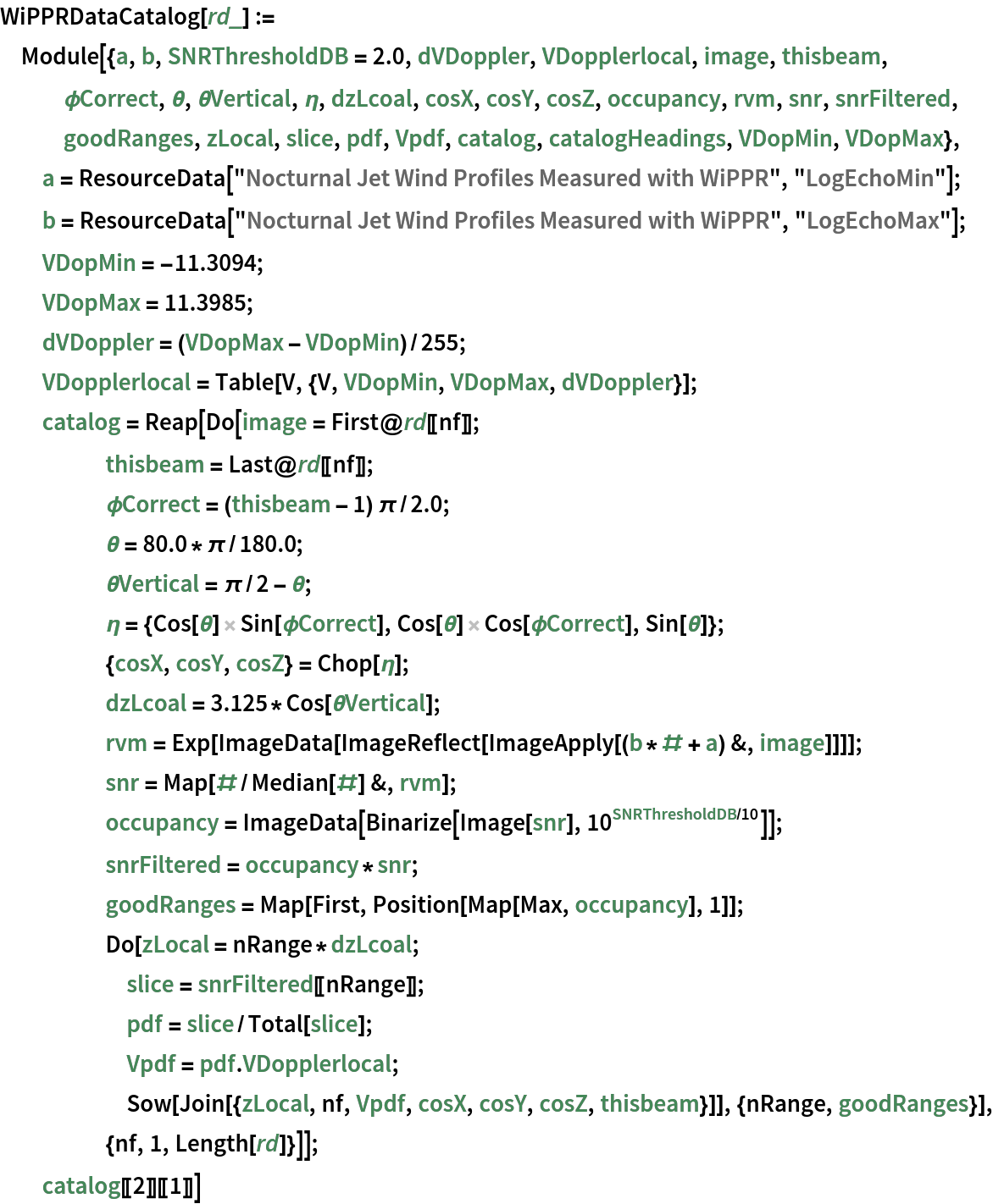 WiPPRDataCatalog[rd_] := Module[{a, b, SNRThresholdDB = 2.0, dVDoppler, VDopplerlocal, image, thisbeam, \[Phi]Correct, \[Theta], \[Theta]Vertical, \[Eta], dzLcoal, cosX, cosY, cosZ, occupancy, rvm, snr, snrFiltered, goodRanges, zLocal, slice, pdf, Vpdf, catalog, catalogHeadings, VDopMin, VDopMax}, a = ResourceData["Nocturnal Jet Wind Profiles Measured with WiPPR", "LogEchoMin"]; b = ResourceData["Nocturnal Jet Wind Profiles Measured with WiPPR", "LogEchoMax"]; VDopMin = -11.3094; VDopMax = 11.3985; dVDoppler = (VDopMax - VDopMin)/255; VDopplerlocal = Table[V, {V, VDopMin, VDopMax, dVDoppler}]; catalog = Reap[Do[image = First@rd[[nf]]; thisbeam = Last@rd[[nf]]; \[Phi]Correct = (thisbeam - 1) \[Pi]/
        2.0; \[Theta] = 80.0*\[Pi]/180.0; \[Theta]Vertical = \[Pi]/
        2 - \[Theta]; \[Eta] = {Cos[\[Theta]] Sin[\[Phi]Correct], Cos[\[Theta]] Cos[\[Phi]Correct], Sin[\[Theta]]}; {cosX, cosY, cosZ} = Chop[\[Eta]]; dzLcoal = 3.125*Cos[\[Theta]Vertical]; rvm = Exp[
       ImageData[ImageReflect[ImageApply[(b*# + a) &, image]]]]; snr = Map[#/Median[#] &, rvm]; occupancy = ImageData[Binarize[Image[snr], 10^(SNRThresholdDB/10)]]; snrFiltered = occupancy*snr; goodRanges = Map[First, Position[Map[Max, occupancy], 1]]; Do[zLocal = nRange*dzLcoal; slice = snrFiltered[[nRange]]; pdf = slice/Total[slice]; Vpdf = pdf . VDopplerlocal; Sow[Join[{zLocal, nf, Vpdf, cosX, cosY, cosZ, thisbeam}]], {nRange, goodRanges}], {nf, 1, Length[rd]}]]; catalog[[2]][[1]]]