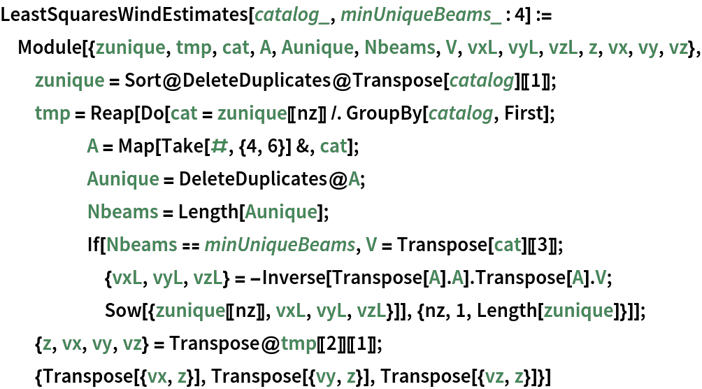 LeastSquaresWindEstimates[catalog_, minUniqueBeams_ : 4] := Module[{zunique, tmp, cat, A, Aunique, Nbeams, V, vxL, vyL, vzL, z, vx, vy, vz}, zunique = Sort@DeleteDuplicates@Transpose[catalog][[1]]; tmp = Reap[
    Do[cat = zunique[[nz]] /. GroupBy[catalog, First]; A = Map[Take[#, {4, 6}] &, cat]; Aunique = DeleteDuplicates@A; Nbeams = Length[Aunique]; If[Nbeams == minUniqueBeams, V = Transpose[cat][[3]]; {vxL, vyL, vzL} = -Inverse[Transpose[A] . A] . Transpose[A] . V; Sow[{zunique[[nz]], vxL, vyL, vzL}]], {nz, 1, Length[zunique]}]]; {z, vx, vy, vz} = Transpose@tmp[[2]][[1]]; {Transpose[{vx, z}], Transpose[{vy, z}], Transpose[{vz, z}]}]