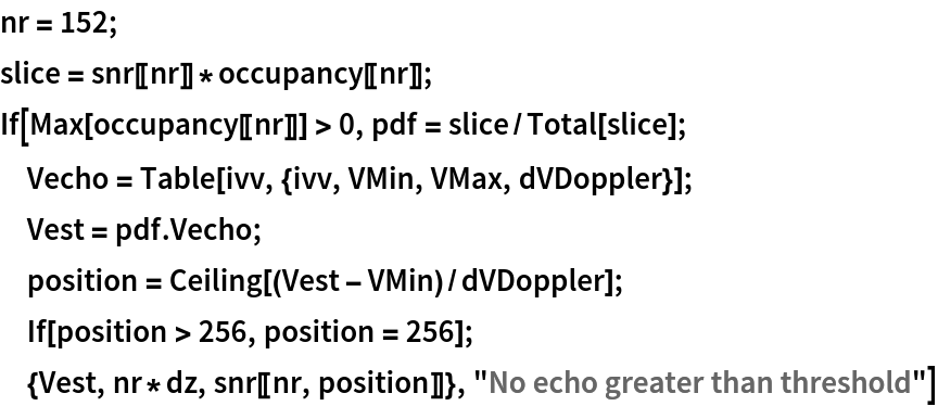 nr = 152;
slice = snr[[nr]]*occupancy[[nr]];
If[Max[occupancy[[nr]]] > 0, pdf = slice/Total[slice]; Vecho = Table[ivv, {ivv, VMin, VMax, dVDoppler}]; Vest = pdf . Vecho;
  position = Ceiling[(Vest - VMin)/dVDoppler]; If[position > 256, position = 256]; {Vest, nr*dz, snr[[nr, position]]}, "No echo greater than threshold"]