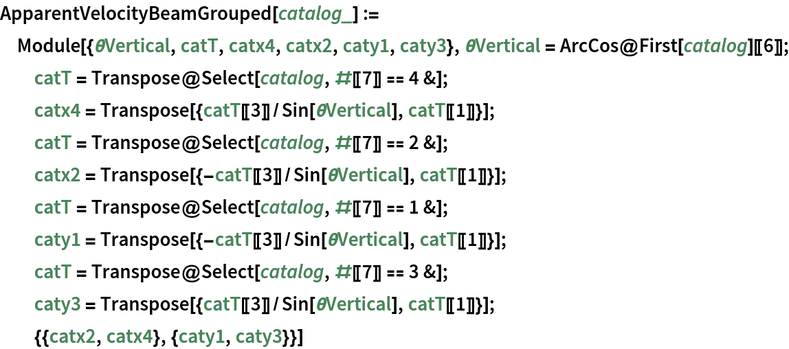 ApparentVelocityBeamGrouped[catalog_] := Module[{\[Theta]Vertical, catT, catx4, catx2, caty1, caty3}, \[Theta]Vertical = ArcCos@First[catalog][[6]]; catT = Transpose@Select[catalog, #[[7]] == 4 &]; catx4 = Transpose[{catT[[3]]/Sin[\[Theta]Vertical], catT[[1]]}]; catT = Transpose@Select[catalog, #[[7]] == 2 &]; catx2 = Transpose[{-catT[[3]]/Sin[\[Theta]Vertical], catT[[1]]}]; catT = Transpose@Select[catalog, #[[7]] == 1 &]; caty1 = Transpose[{-catT[[3]]/Sin[\[Theta]Vertical], catT[[1]]}]; catT = Transpose@Select[catalog, #[[7]] == 3 &]; caty3 = Transpose[{catT[[3]]/Sin[\[Theta]Vertical], catT[[1]]}]; {{catx2, catx4}, {caty1, caty3}}]