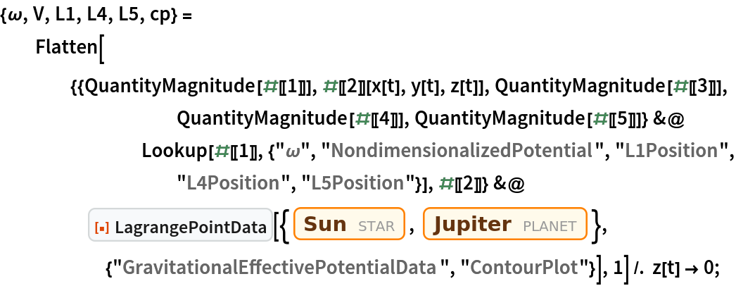 {\[Omega], V, L1, L4, L5, cp} = Flatten[{{QuantityMagnitude[#[[1]]], #[[2]][x[t], y[t], z[t]], QuantityMagnitude[#[[3]]], QuantityMagnitude[#[[4]]], QuantityMagnitude[#[[5]]]} &@
        Lookup[#[[1]], {"\[Omega]", "NondimensionalizedPotential", "L1Position", "L4Position", "L5Position"}], #[[2]]} &@
     ResourceFunction["LagrangePointData", ResourceVersion->"1.0.0"][{Entity["Star", "Sun"], Entity["Planet", "Jupiter"]}, {"GravitationalEffectivePotentialData", "ContourPlot"}], 1] /. z[t] -> 0;