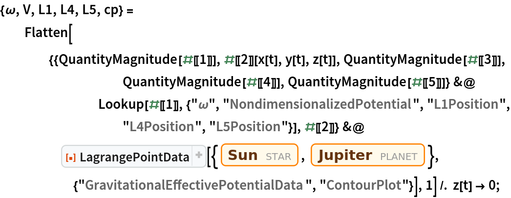 {\[Omega], V, L1, L4, L5, cp} = Flatten[{{QuantityMagnitude[#[[1]]], #[[2]][x[t], y[t], z[t]], QuantityMagnitude[#[[3]]], QuantityMagnitude[#[[4]]], QuantityMagnitude[#[[5]]]} &@
        Lookup[#[[1]], {"\[Omega]", "NondimensionalizedPotential", "L1Position", "L4Position", "L5Position"}], #[[2]]} &@
     ResourceFunction["LagrangePointData", ResourceVersion->"1.0.1"][{Entity["Star", "Sun"], Entity["Planet", "Jupiter"]}, {"GravitationalEffectivePotentialData", "ContourPlot"}], 1] /. z[t] -> 0;