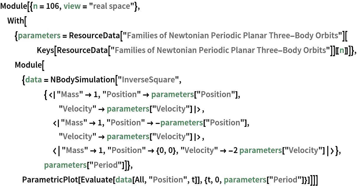 Module[{n = 106, view = "real space"}, With[{parameters = ResourceData[
      "Families of Newtonian Periodic Planar Three-Body Orbits"][
     Keys[ResourceData[
        "Families of Newtonian Periodic Planar Three-Body Orbits"]][[
      n]]]}, Module[{data = NBodySimulation[
      "InverseSquare", {<|"Mass" -> 1, "Position" -> parameters["Position"], "Velocity" -> parameters["Velocity"]|>, <|"Mass" -> 1, "Position" -> -parameters["Position"], "Velocity" -> parameters["Velocity"]|>, <|"Mass" -> 1, "Position" -> {0, 0}, "Velocity" -> -2 parameters["Velocity"]|>}, parameters["Period"]]}, ParametricPlot[
    Evaluate[data[All, "Position", t]], {t, 0, parameters["Period"]}]]]]