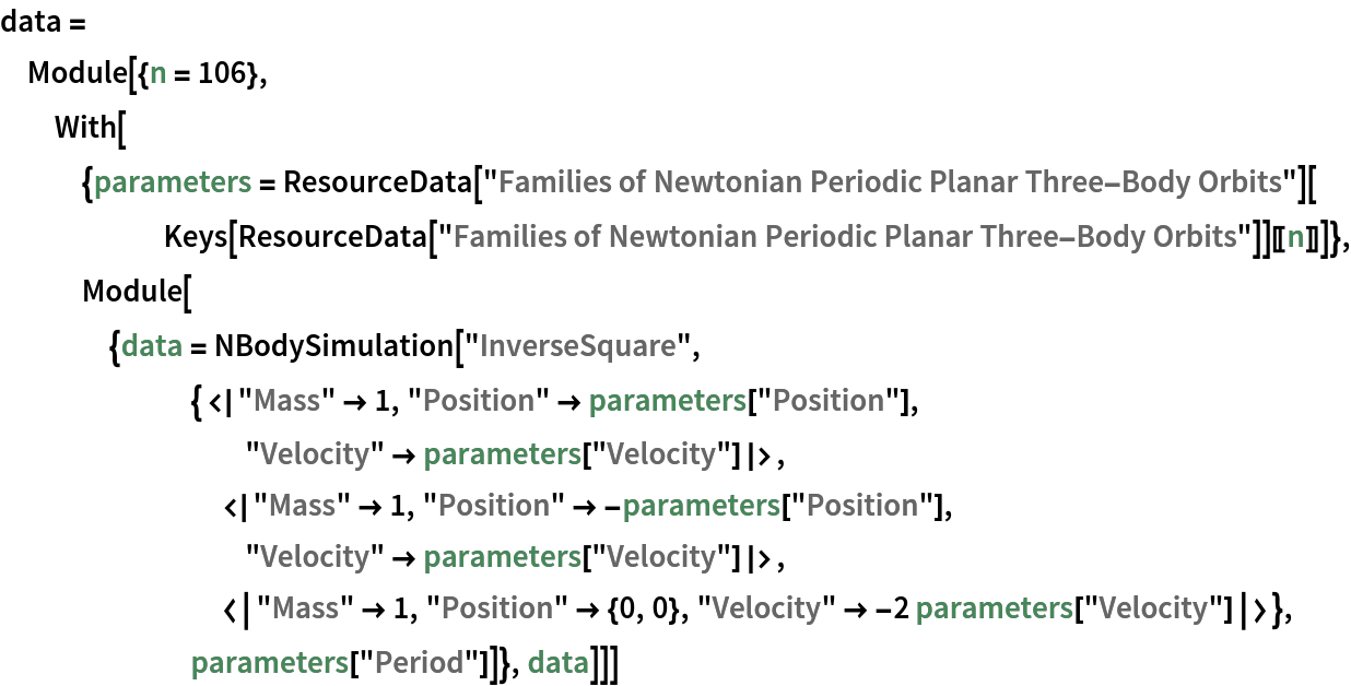 data = Module[{n = 106}, With[{parameters = ResourceData[
       "Families of Newtonian Periodic Planar Three-Body Orbits"][
      Keys[ResourceData[
         "Families of Newtonian Periodic Planar Three-Body Orbits"]][[
       n]]]}, Module[{data = NBodySimulation[
       "InverseSquare", {<|"Mass" -> 1, "Position" -> parameters["Position"], "Velocity" -> parameters["Velocity"]|>, <|"Mass" -> 1, "Position" -> -parameters["Position"], "Velocity" -> parameters["Velocity"]|>, <|"Mass" -> 1, "Position" -> {0, 0}, "Velocity" -> -2 parameters["Velocity"]|>}, parameters["Period"]]}, data]]]