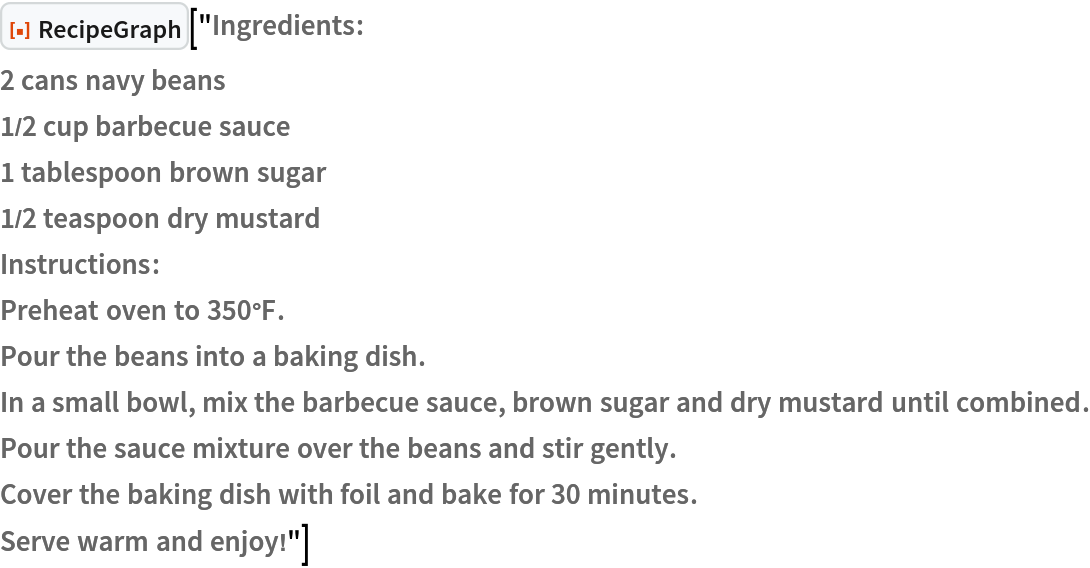 ResourceFunction["RecipeGraph"]["Ingredients:
2 cans navy beans
1/2 cup barbecue sauce
1 tablespoon brown sugar
1/2 teaspoon dry mustard
Instructions:
Preheat oven to 350°F.
Pour the beans into a baking dish.
In a small bowl, mix the barbecue sauce, brown sugar and dry mustard until combined.
Pour the sauce mixture over the beans and stir gently.
Cover the baking dish with foil and bake for 30 minutes.
Serve warm and enjoy!"]