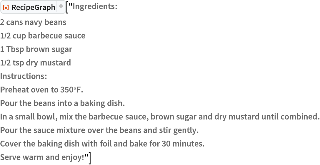 ResourceFunction["RecipeGraph"]["Ingredients:
2 cans navy beans
1/2 cup barbecue sauce
1 Tbsp brown sugar
1/2 tsp dry mustard
Instructions:
Preheat oven to 350°F.
Pour the beans into a baking dish.
In a small bowl, mix the barbecue sauce, brown sugar and dry mustard until combined.
Pour the sauce mixture over the beans and stir gently.
Cover the baking dish with foil and bake for 30 minutes.
Serve warm and enjoy!"]