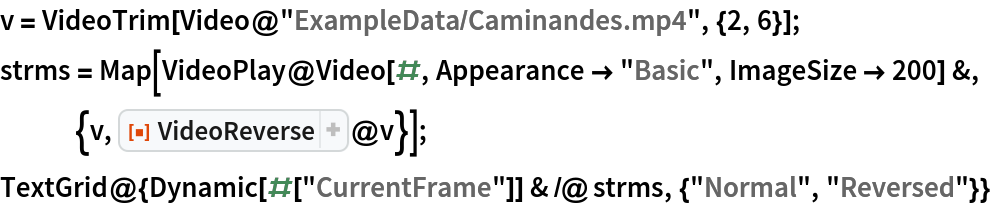 v = VideoTrim[Video@"ExampleData/Caminandes.mp4", {2, 6}];
strms = Map[
   VideoPlay@Video[#, Appearance -> "Basic", ImageSize -> 200] &, {v, ResourceFunction["VideoReverse"]@v}];
TextGrid@{Dynamic[#["CurrentFrame"]] & /@ strms, {"Normal", "Reversed"}}