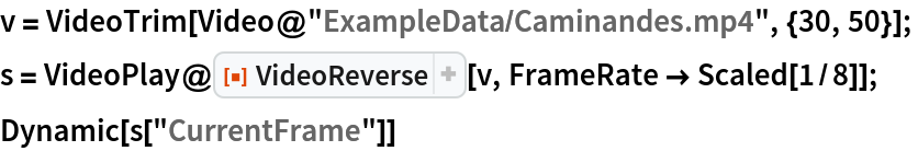 v = VideoTrim[Video@"ExampleData/Caminandes.mp4", {30, 50}]; 
s = VideoPlay@
   ResourceFunction["VideoReverse"][v, FrameRate -> Scaled[1/8]];
Dynamic[s["CurrentFrame"]]