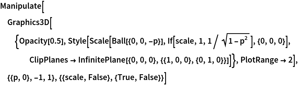 Manipulate[
 Graphics3D[{Opacity[0.5], Style[Scale[Ball[{0, 0, -p}], If[scale, 1, 1/Sqrt[1 - p^2]], {0, 0, 0}], ClipPlanes -> InfinitePlane[{0, 0, 0}, {{1, 0, 0}, {0, 1, 0}}]]}, PlotRange -> 2], {{p, 0}, -1, 1}, {{scale, False}, {True, False}}]