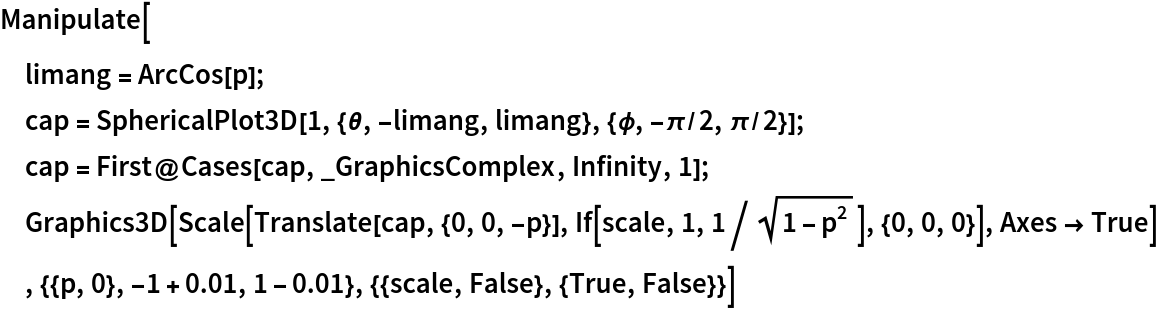 Manipulate[
 limang = ArcCos[p];
 cap = SphericalPlot3D[
   1, {\[Theta], -limang, limang}, {\[Phi], -\[Pi]/2, \[Pi]/2}];
 cap = First@Cases[cap, _GraphicsComplex, Infinity, 1];
 Graphics3D[
  Scale[Translate[cap, {0, 0, -p}], If[scale, 1, 1/Sqrt[1 - p^2]], {0, 0, 0}], Axes -> True]
 , {{p, 0}, -1 + 0.01, 1 - 0.01}, {{scale, False}, {True, False}}]