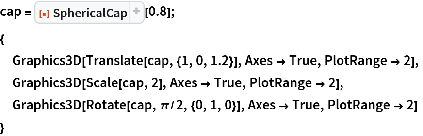 cap = ResourceFunction["SphericalCap"][0.8];
{
 Graphics3D[Translate[cap, {1, 0, 1.2}], Axes -> True, PlotRange -> 2],
 Graphics3D[Scale[cap, 2], Axes -> True, PlotRange -> 2],
 Graphics3D[Rotate[cap, \[Pi]/2, {0, 1, 0}], Axes -> True, PlotRange -> 2]
 }