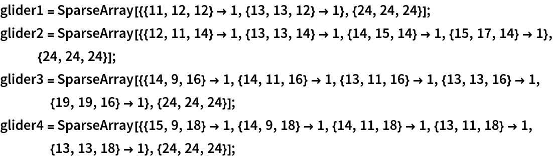 glider1 = SparseArray[{{11, 12, 12} -> 1, {13, 13, 12} -> 1}, {24, 24, 24}];
glider2 = SparseArray[{{12, 11, 14} -> 1, {13, 13, 14} -> 1, {14, 15, 14} -> 1, {15, 17, 14} -> 1}, {24, 24, 24}];
glider3 = SparseArray[{{14, 9, 16} -> 1, {14, 11, 16} -> 1, {13, 11, 16} -> 1, {13, 13, 16} -> 1, {19, 19, 16} -> 1}, {24, 24, 24}];
glider4 = SparseArray[{{15, 9, 18} -> 1, {14, 9, 18} -> 1, {14, 11, 18} -> 1, {13, 11, 18} -> 1, {13, 13, 18} -> 1}, {24, 24, 24}];