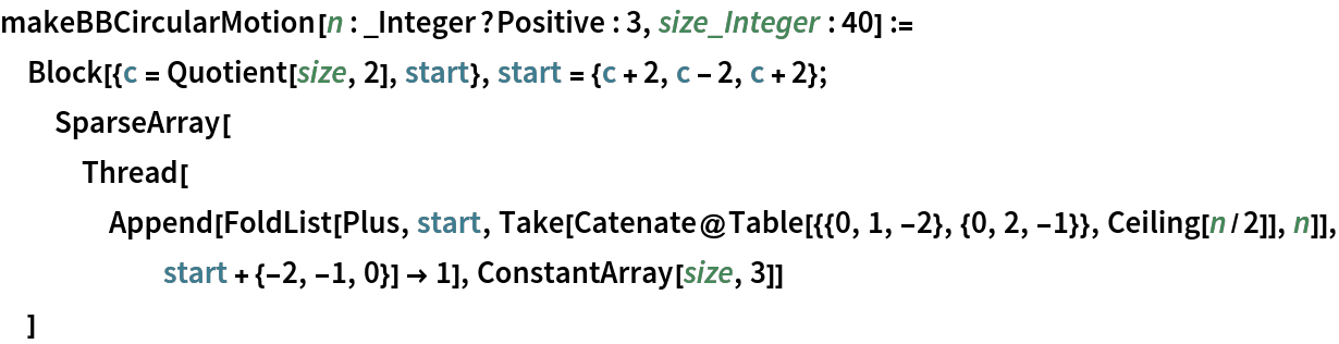 makeBBCircularMotion[n : _Integer?Positive : 3, size_Integer : 40] := Block[{c = Quotient[size, 2], start}, start = {c + 2, c - 2, c + 2};
  SparseArray[
   Thread[Append[
      FoldList[Plus, start, Take[Catenate@Table[{{0, 1, -2}, {0, 2, -1}}, Ceiling[n/2]], n]], start + {-2, -1, 0}] -> 1], ConstantArray[size, 3]]
  ]