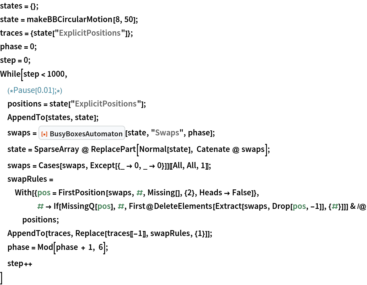 states = {};
state = makeBBCircularMotion[8, 50];
traces = {state["ExplicitPositions"]};
phase = 0;
step = 0;
While[step < 1000,
 (*Pause[0.01];*)
 positions = state["ExplicitPositions"];
 AppendTo[states, state];
 swaps = ResourceFunction["BusyBoxesAutomaton"][state, "Swaps", phase];
 state = SparseArray @ ReplacePart[Normal[state], Catenate @ swaps];
 swaps = Cases[swaps, Except[{_ -> 0, _ -> 0}]][[All, All, 1]];
 swapRules = With[{pos = FirstPosition[swaps, #, Missing[], {2}, Heads -> False]}, # -> If[MissingQ[pos], #, First@DeleteElements[Extract[swaps, Drop[pos, -1]], {#}]]] & /@
    positions;
 AppendTo[traces, Replace[traces[[-1]], swapRules, {1}]];
 phase = Mod[phase + 1, 6];
 step++
 ]