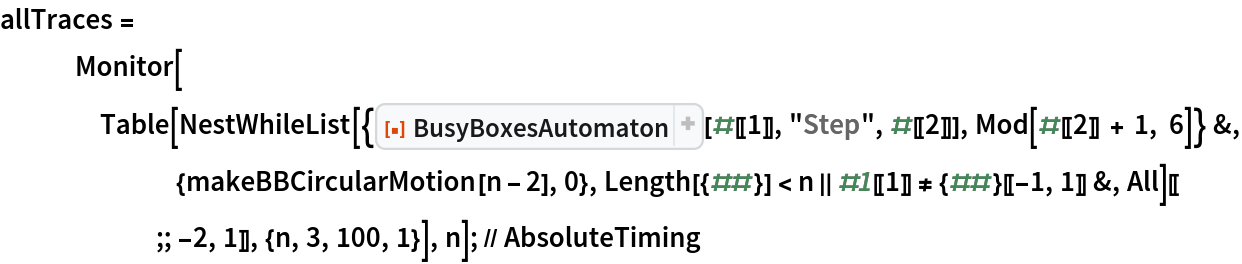 allTraces = Monitor[Table[
     NestWhileList[{ResourceFunction["BusyBoxesAutomaton"][#[[1]], "Step", #[[2]]], Mod[#[[2]] + 1, 6]} &, {makeBBCircularMotion[n - 2], 0}, Length[{##}] < n || #1[[1]] != {##}[[-1, 1]] &, All][[;; -2, 1]], {n, 3, 100, 1}], n]; // AbsoluteTiming