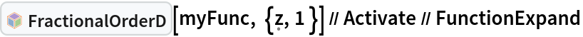 InterpretationBox[FrameBox[TagBox[TooltipBox[PaneBox[GridBox[List[List[GraphicsBox[List[Thickness[0.0025`], List[FaceForm[List[RGBColor[0.9607843137254902`, 0.5058823529411764`, 0.19607843137254902`], Opacity[1.`]]], FilledCurveBox[List[List[List[0, 2, 0], List[0, 1, 0], List[0, 1, 0], List[0, 1, 0], List[0, 1, 0]], List[List[0, 2, 0], List[0, 1, 0], List[0, 1, 0], List[0, 1, 0], List[0, 1, 0]], List[List[0, 2, 0], List[0, 1, 0], List[0, 1, 0], List[0, 1, 0], List[0, 1, 0], List[0, 1, 0]], List[List[0, 2, 0], List[1, 3, 3], List[0, 1, 0], List[1, 3, 3], List[0, 1, 0], List[1, 3, 3], List[0, 1, 0], List[1, 3, 3], List[1, 3, 3], List[0, 1, 0], List[1, 3, 3], List[0, 1, 0], List[1, 3, 3]]], List[List[List[205.`, 22.863691329956055`], List[205.`, 212.31669425964355`], List[246.01799774169922`, 235.99870109558105`], List[369.0710144042969`, 307.0436840057373`], List[369.0710144042969`, 117.59068870544434`], List[205.`, 22.863691329956055`]], List[List[30.928985595703125`, 307.0436840057373`], List[153.98200225830078`, 235.99870109558105`], List[195.`, 212.31669425964355`], List[195.`, 22.863691329956055`], List[30.928985595703125`, 117.59068870544434`], List[30.928985595703125`, 307.0436840057373`]], List[List[200.`, 410.42970085144043`], List[364.0710144042969`, 315.7036876678467`], List[241.01799774169922`, 244.65868949890137`], List[200.`, 220.97669792175293`], List[158.98200225830078`, 244.65868949890137`], List[35.928985595703125`, 315.7036876678467`], List[200.`, 410.42970085144043`]], List[List[376.5710144042969`, 320.03370475769043`], List[202.5`, 420.53370475769043`], List[200.95300006866455`, 421.42667961120605`], List[199.04699993133545`, 421.42667961120605`], List[197.5`, 420.53370475769043`], List[23.428985595703125`, 320.03370475769043`], List[21.882003784179688`, 319.1406993865967`], List[20.928985595703125`, 317.4896984100342`], List[20.928985595703125`, 315.7036876678467`], List[20.928985595703125`, 114.70369529724121`], List[20.928985595703125`, 112.91769218444824`], List[21.882003784179688`, 111.26669120788574`], List[23.428985595703125`, 110.37369346618652`], List[197.5`, 9.87369155883789`], List[198.27300024032593`, 9.426692008972168`], List[199.13700008392334`, 9.203690528869629`], List[200.`, 9.203690528869629`], List[200.86299991607666`, 9.203690528869629`], List[201.72699999809265`, 9.426692008972168`], List[202.5`, 9.87369155883789`], List[376.5710144042969`, 110.37369346618652`], List[378.1179962158203`, 111.26669120788574`], List[379.0710144042969`, 112.91769218444824`], List[379.0710144042969`, 114.70369529724121`], List[379.0710144042969`, 315.7036876678467`], List[379.0710144042969`, 317.4896984100342`], List[378.1179962158203`, 319.1406993865967`], List[376.5710144042969`, 320.03370475769043`]]]]], List[FaceForm[List[RGBColor[0.5529411764705883`, 0.6745098039215687`, 0.8117647058823529`], Opacity[1.`]]], FilledCurveBox[List[List[List[0, 2, 0], List[0, 1, 0], List[0, 1, 0], List[0, 1, 0]]], List[List[List[44.92900085449219`, 282.59088134765625`], List[181.00001525878906`, 204.0298843383789`], List[181.00001525878906`, 46.90887451171875`], List[44.92900085449219`, 125.46986389160156`], List[44.92900085449219`, 282.59088134765625`]]]]], List[FaceForm[List[RGBColor[0.6627450980392157`, 0.803921568627451`, 0.5686274509803921`], Opacity[1.`]]], FilledCurveBox[List[List[List[0, 2, 0], List[0, 1, 0], List[0, 1, 0], List[0, 1, 0]]], List[List[List[355.0710144042969`, 282.59088134765625`], List[355.0710144042969`, 125.46986389160156`], List[219.`, 46.90887451171875`], List[219.`, 204.0298843383789`], List[355.0710144042969`, 282.59088134765625`]]]]], List[FaceForm[List[RGBColor[0.6901960784313725`, 0.5882352941176471`, 0.8117647058823529`], Opacity[1.`]]], FilledCurveBox[List[List[List[0, 2, 0], List[0, 1, 0], List[0, 1, 0], List[0, 1, 0]]], List[List[List[200.`, 394.0606994628906`], List[336.0710144042969`, 315.4997024536133`], List[200.`, 236.93968200683594`], List[63.928985595703125`, 315.4997024536133`], List[200.`, 394.0606994628906`]]]]]], List[Rule[BaselinePosition, Scaled[0.15`]], Rule[ImageSize, 10], Rule[ImageSize, 15]]], StyleBox[RowBox[List["FractionalOrderD", " "]], Rule[ShowAutoStyles, False], Rule[ShowStringCharacters, False], Rule[FontSize, Times[0.9`, Inherited]], Rule[FontColor, GrayLevel[0.1`]]]]], Rule[GridBoxSpacings, List[Rule["Columns", List[List[0.25`]]]]]], Rule[Alignment, List[Left, Baseline]], Rule[BaselinePosition, Baseline], Rule[FrameMargins, List[List[3, 0], List[0, 0]]], Rule[BaseStyle, List[Rule[LineSpacing, List[0, 0]], Rule[LineBreakWithin, False]]]], RowBox[List["PacletSymbol", "[", RowBox[List["\"WolframAlphaMath/SpecialFunctionsAndCalculus\"", ",", "\"WolframAlphaMath`SpecialFunctionsAndCalculus`FractionalOrderD\""]], "]"]], Rule[TooltipStyle, List[Rule[ShowAutoStyles, True], Rule[ShowStringCharacters, True]]]], Function[Annotation[Slot[1], Style[Defer[PacletSymbol["WolframAlphaMath/SpecialFunctionsAndCalculus", "WolframAlphaMath`SpecialFunctionsAndCalculus`FractionalOrderD"]], Rule[ShowStringCharacters, True]], "Tooltip"]]], Rule[Background, RGBColor[0.968`, 0.976`, 0.984`]], Rule[BaselinePosition, Baseline], Rule[DefaultBaseStyle, List[]], Rule[FrameMargins, List[List[0, 0], List[1, 1]]], Rule[FrameStyle, RGBColor[0.831`, 0.847`, 0.85`]], Rule[RoundingRadius, 4]], PacletSymbol["WolframAlphaMath/SpecialFunctionsAndCalculus", "WolframAlphaMath`SpecialFunctionsAndCalculus`FractionalOrderD"], Rule[Selectable, False], Rule[SelectWithContents, True], Rule[BoxID, "PacletSymbolBox"]][myFunc, {\[FormalZ], 1 }] // Activate // FunctionExpand