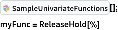 InterpretationBox[FrameBox[TagBox[TooltipBox[PaneBox[GridBox[List[List[GraphicsBox[List[Thickness[0.0025`], List[FaceForm[List[RGBColor[0.9607843137254902`, 0.5058823529411764`, 0.19607843137254902`], Opacity[1.`]]], FilledCurveBox[List[List[List[0, 2, 0], List[0, 1, 0], List[0, 1, 0], List[0, 1, 0], List[0, 1, 0]], List[List[0, 2, 0], List[0, 1, 0], List[0, 1, 0], List[0, 1, 0], List[0, 1, 0]], List[List[0, 2, 0], List[0, 1, 0], List[0, 1, 0], List[0, 1, 0], List[0, 1, 0], List[0, 1, 0]], List[List[0, 2, 0], List[1, 3, 3], List[0, 1, 0], List[1, 3, 3], List[0, 1, 0], List[1, 3, 3], List[0, 1, 0], List[1, 3, 3], List[1, 3, 3], List[0, 1, 0], List[1, 3, 3], List[0, 1, 0], List[1, 3, 3]]], List[List[List[205.`, 22.863691329956055`], List[205.`, 212.31669425964355`], List[246.01799774169922`, 235.99870109558105`], List[369.0710144042969`, 307.0436840057373`], List[369.0710144042969`, 117.59068870544434`], List[205.`, 22.863691329956055`]], List[List[30.928985595703125`, 307.0436840057373`], List[153.98200225830078`, 235.99870109558105`], List[195.`, 212.31669425964355`], List[195.`, 22.863691329956055`], List[30.928985595703125`, 117.59068870544434`], List[30.928985595703125`, 307.0436840057373`]], List[List[200.`, 410.42970085144043`], List[364.0710144042969`, 315.7036876678467`], List[241.01799774169922`, 244.65868949890137`], List[200.`, 220.97669792175293`], List[158.98200225830078`, 244.65868949890137`], List[35.928985595703125`, 315.7036876678467`], List[200.`, 410.42970085144043`]], List[List[376.5710144042969`, 320.03370475769043`], List[202.5`, 420.53370475769043`], List[200.95300006866455`, 421.42667961120605`], List[199.04699993133545`, 421.42667961120605`], List[197.5`, 420.53370475769043`], List[23.428985595703125`, 320.03370475769043`], List[21.882003784179688`, 319.1406993865967`], List[20.928985595703125`, 317.4896984100342`], List[20.928985595703125`, 315.7036876678467`], List[20.928985595703125`, 114.70369529724121`], List[20.928985595703125`, 112.91769218444824`], List[21.882003784179688`, 111.26669120788574`], List[23.428985595703125`, 110.37369346618652`], List[197.5`, 9.87369155883789`], List[198.27300024032593`, 9.426692008972168`], List[199.13700008392334`, 9.203690528869629`], List[200.`, 9.203690528869629`], List[200.86299991607666`, 9.203690528869629`], List[201.72699999809265`, 9.426692008972168`], List[202.5`, 9.87369155883789`], List[376.5710144042969`, 110.37369346618652`], List[378.1179962158203`, 111.26669120788574`], List[379.0710144042969`, 112.91769218444824`], List[379.0710144042969`, 114.70369529724121`], List[379.0710144042969`, 315.7036876678467`], List[379.0710144042969`, 317.4896984100342`], List[378.1179962158203`, 319.1406993865967`], List[376.5710144042969`, 320.03370475769043`]]]]], List[FaceForm[List[RGBColor[0.5529411764705883`, 0.6745098039215687`, 0.8117647058823529`], Opacity[1.`]]], FilledCurveBox[List[List[List[0, 2, 0], List[0, 1, 0], List[0, 1, 0], List[0, 1, 0]]], List[List[List[44.92900085449219`, 282.59088134765625`], List[181.00001525878906`, 204.0298843383789`], List[181.00001525878906`, 46.90887451171875`], List[44.92900085449219`, 125.46986389160156`], List[44.92900085449219`, 282.59088134765625`]]]]], List[FaceForm[List[RGBColor[0.6627450980392157`, 0.803921568627451`, 0.5686274509803921`], Opacity[1.`]]], FilledCurveBox[List[List[List[0, 2, 0], List[0, 1, 0], List[0, 1, 0], List[0, 1, 0]]], List[List[List[355.0710144042969`, 282.59088134765625`], List[355.0710144042969`, 125.46986389160156`], List[219.`, 46.90887451171875`], List[219.`, 204.0298843383789`], List[355.0710144042969`, 282.59088134765625`]]]]], List[FaceForm[List[RGBColor[0.6901960784313725`, 0.5882352941176471`, 0.8117647058823529`], Opacity[1.`]]], FilledCurveBox[List[List[List[0, 2, 0], List[0, 1, 0], List[0, 1, 0], List[0, 1, 0]]], List[List[List[200.`, 394.0606994628906`], List[336.0710144042969`, 315.4997024536133`], List[200.`, 236.93968200683594`], List[63.928985595703125`, 315.4997024536133`], List[200.`, 394.0606994628906`]]]]]], List[Rule[BaselinePosition, Scaled[0.15`]], Rule[ImageSize, 10], Rule[ImageSize, 15]]], StyleBox[RowBox[List["SampleUnivariateFunctions", " "]], Rule[ShowAutoStyles, False], Rule[ShowStringCharacters, False], Rule[FontSize, Times[0.9`, Inherited]], Rule[FontColor, GrayLevel[0.1`]]]]], Rule[GridBoxSpacings, List[Rule["Columns", List[List[0.25`]]]]]], Rule[Alignment, List[Left, Baseline]], Rule[BaselinePosition, Baseline], Rule[FrameMargins, List[List[3, 0], List[0, 0]]], Rule[BaseStyle, List[Rule[LineSpacing, List[0, 0]], Rule[LineBreakWithin, False]]]], RowBox[List["PacletSymbol", "[", RowBox[List["\"WolframAlphaMath/SpecialFunctionsAndCalculus\"", ",", "\"WolframAlphaMath`SpecialFunctionsAndCalculus`SampleUnivariateFunctions\""]], "]"]], Rule[TooltipStyle, List[Rule[ShowAutoStyles, True], Rule[ShowStringCharacters, True]]]], Function[Annotation[Slot[1], Style[Defer[PacletSymbol["WolframAlphaMath/SpecialFunctionsAndCalculus", "WolframAlphaMath`SpecialFunctionsAndCalculus`SampleUnivariateFunctions"]], Rule[ShowStringCharacters, True]], "Tooltip"]]], Rule[Background, RGBColor[0.968`, 0.976`, 0.984`]], Rule[BaselinePosition, Baseline], Rule[DefaultBaseStyle, List[]], Rule[FrameMargins, List[List[0, 0], List[1, 1]]], Rule[FrameStyle, RGBColor[0.831`, 0.847`, 0.85`]], Rule[RoundingRadius, 4]], PacletSymbol["WolframAlphaMath/SpecialFunctionsAndCalculus", "WolframAlphaMath`SpecialFunctionsAndCalculus`SampleUnivariateFunctions"], Rule[Selectable, False], Rule[SelectWithContents, True], Rule[BoxID, "PacletSymbolBox"]][];
myFunc = ReleaseHold[%]