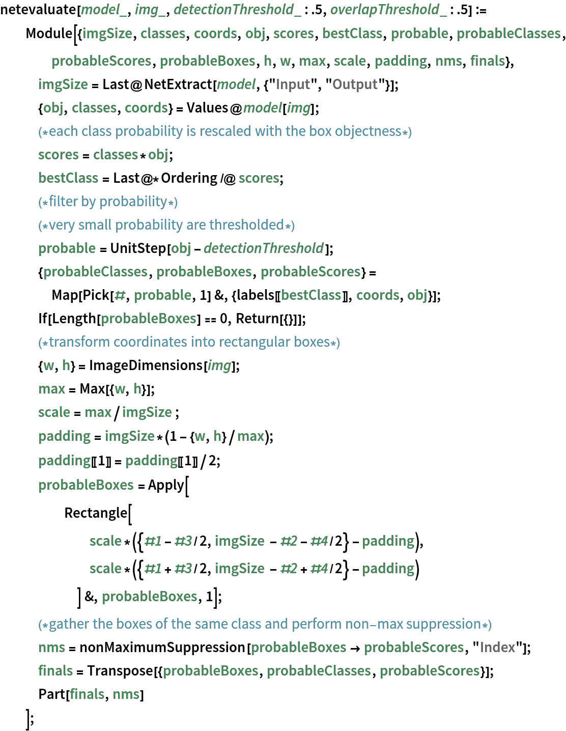 netevaluate[model_, img_, detectionThreshold_ : .5, overlapThreshold_ : .5] := Module[{imgSize, classes, coords, obj, scores, bestClass, probable, probableClasses, probableScores, probableBoxes, h, w, max, scale, padding, nms, finals},
   imgSize = Last@NetExtract[model, {"Input", "Output"}];
   {obj, classes, coords} = Values@model[img];
   (*each class probability is rescaled with the box objectness*)
   scores = classes*obj;
   bestClass = Last@*Ordering /@ scores;
   (*filter by probability*)
   (*very small probability are thresholded*)
   probable = UnitStep[obj - detectionThreshold]; {probableClasses, probableBoxes, probableScores} = Map[Pick[#, probable, 1] &, {labels[[bestClass]], coords, obj}];
   If[Length[probableBoxes] == 0, Return[{}]];
   (*transform coordinates into rectangular boxes*)
   {w, h} = ImageDimensions[img];
   max = Max[{w, h}];
   scale = max/imgSize ;
   padding = imgSize*(1 - {w, h}/max);
   padding[[1]] = padding[[1]]/2;
   probableBoxes = Apply[
     Rectangle[
       scale*({#1 - #3/2, imgSize - #2 - #4/2} - padding),
       scale*({#1 + #3/2, imgSize - #2 + #4/2} - padding)
       ] &, probableBoxes, 1];
   (*gather the boxes of the same class and perform non-
   max suppression*)
   nms = nonMaximumSuppression[probableBoxes -> probableScores, "Index"];
   finals = Transpose[{probableBoxes, probableClasses, probableScores}];
   Part[finals, nms]
   ];