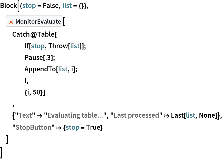 Block[{stop = False, list = {}},
 ResourceFunction["MonitorEvaluate"][
  Catch@Table[
    If[stop, Throw[list]];
    Pause[.3];
    AppendTo[list, i];
    i,
    {i, 50}]
  ,
  {"Text" -> "Evaluating table...", "Last processed" :> Last[list, None]},
  "StopButton" :> {stop = True}
  ]
 ]