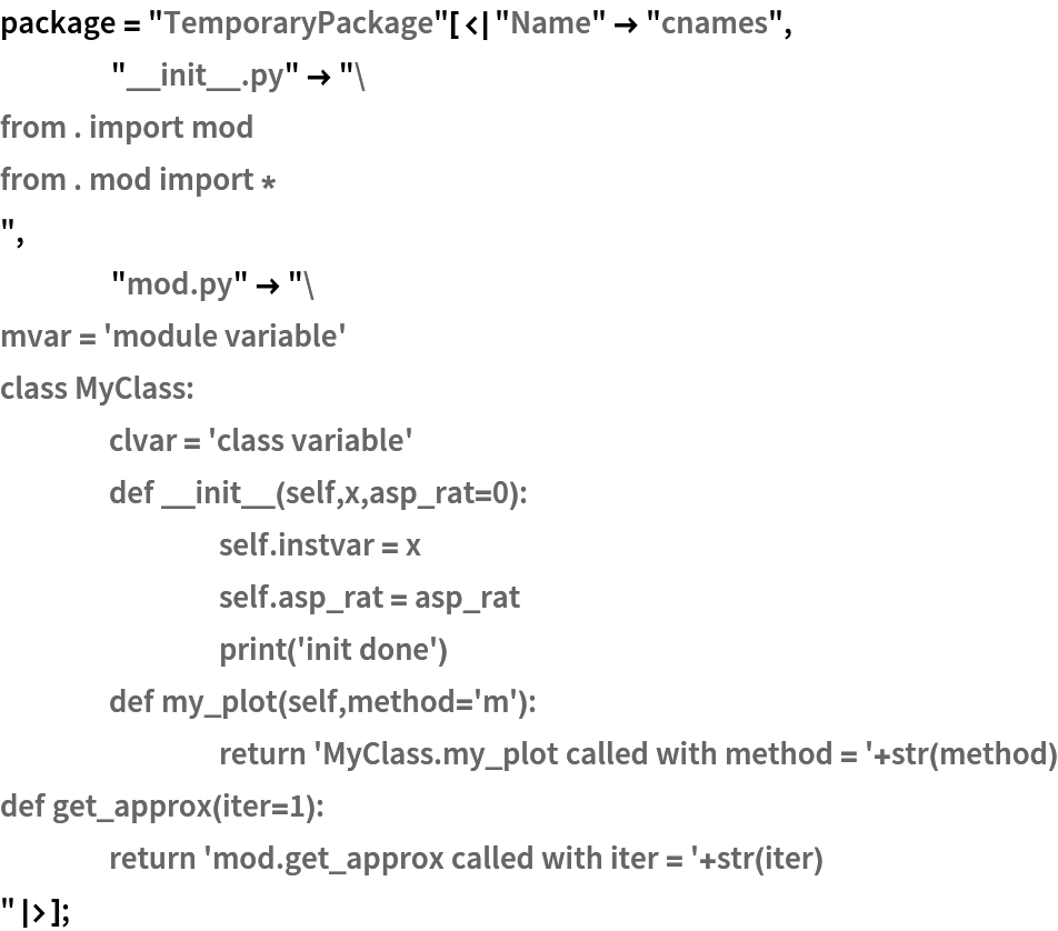 package = "TemporaryPackage"[<|"Name" -> "cnames",
    "__init__.py" -> "from . import mod
from . mod import *
",
    "mod.py" -> "mvar = 'module variable'
class MyClass:
	clvar = 'class variable'
	def __init__(self,x,asp_rat=0):
		self.instvar = x
		self.asp_rat = asp_rat
		print('init done')
	def my_plot(self,method='m'):
		return 'MyClass.my_plot called with method = '+str(method)
def get_approx(iter=1):
	return 'mod.get_approx called with iter = '+str(iter)
"|>];