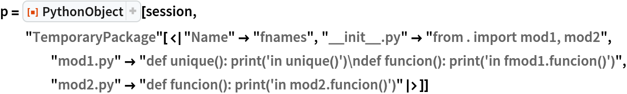 p = ResourceFunction["PythonObject"][session, "TemporaryPackage"[<|"Name" -> "fnames", "__init__.py" -> "from . import mod1, mod2", "mod1.py" -> "def unique(): print('in unique()')\ndef funcion(): print('in fmod1.funcion()')", "mod2.py" -> "def funcion(): print('in mod2.funcion()')"|>]]