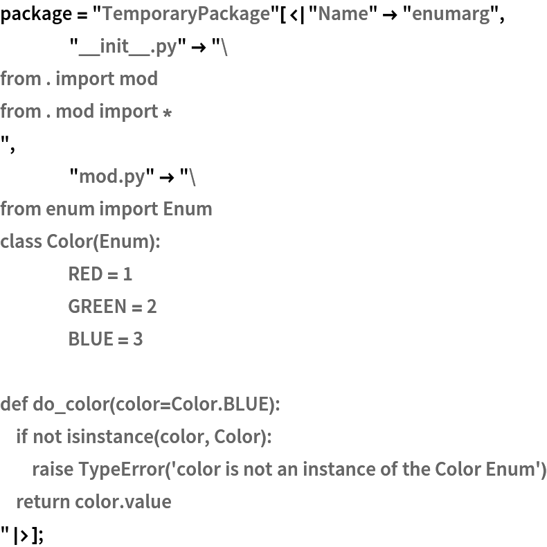 package = "TemporaryPackage"[<|"Name" -> "enumarg",
    "__init__.py" -> "from . import mod
from . mod import *
",
    "mod.py" -> "from enum import Enum
class Color(Enum):
	RED = 1
	GREEN = 2
	BLUE = 3

def do_color(color=Color.BLUE):
    if not isinstance(color, Color):
        raise TypeError('color is not an instance of the Color Enum')
    return color.value
"|>];