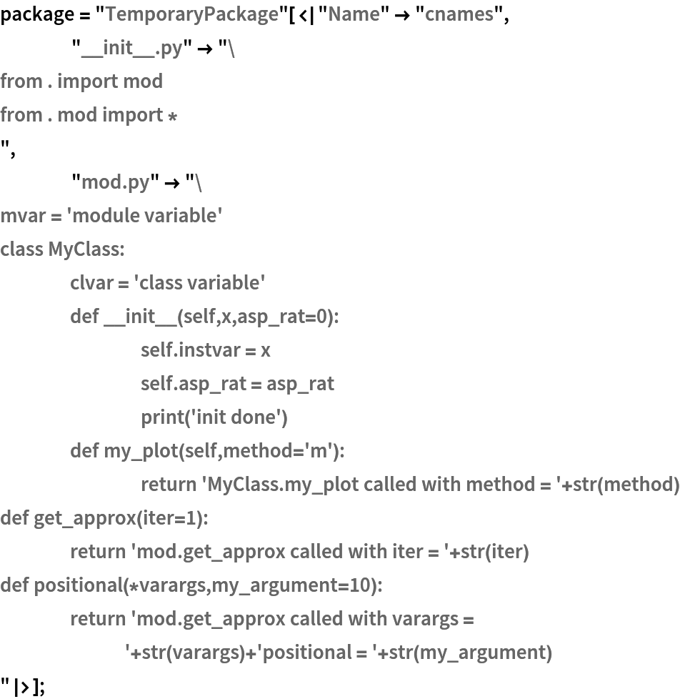 package = "TemporaryPackage"[<|"Name" -> "cnames",
    "__init__.py" -> "from . import mod
from . mod import *
",
    "mod.py" -> "mvar = 'module variable'
class MyClass:
	clvar = 'class variable'
	def __init__(self,x,asp_rat=0):
		self.instvar = x
		self.asp_rat = asp_rat
		print('init done')
	def my_plot(self,method='m'):
		return 'MyClass.my_plot called with method = '+str(method)
def get_approx(iter=1):
	return 'mod.get_approx called with iter = '+str(iter)
def positional(*varargs,my_argument=10):
	return 'mod.get_approx called with varargs = '+str(varargs)+'positional = '+str(my_argument)
"|>];