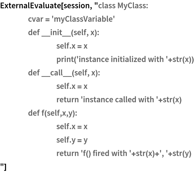 ExternalEvaluate[session, "class MyClass:
	cvar = 'myClassVariable'
	def __init__(self, x):
		self.x = x
		print('instance initialized with '+str(x))
	def __call__(self, x):
		self.x = x
		return 'instance called with '+str(x)
	def f(self,x,y):
		self.x = x
		self.y = y
		return 'f() fired with '+str(x)+', '+str(y)
"]