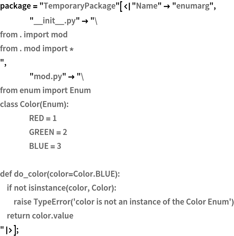 package = "TemporaryPackage"[<|"Name" -> "enumarg",
    "__init__.py" -> "from . import mod
from . mod import *
",
    "mod.py" -> "from enum import Enum
class Color(Enum):
	RED = 1
	GREEN = 2
	BLUE = 3

def do_color(color=Color.BLUE):
    if not isinstance(color, Color):
        raise TypeError('color is not an instance of the Color Enum')
    return color.value
"|>];