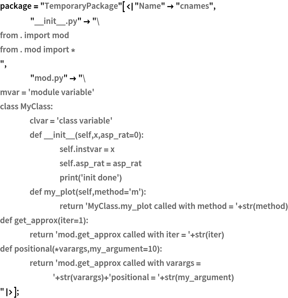 package = "TemporaryPackage"[<|"Name" -> "cnames",
    "__init__.py" -> "from . import mod
from . mod import *
",
    "mod.py" -> "mvar = 'module variable'
class MyClass:
	clvar = 'class variable'
	def __init__(self,x,asp_rat=0):
		self.instvar = x
		self.asp_rat = asp_rat
		print('init done')
	def my_plot(self,method='m'):
		return 'MyClass.my_plot called with method = '+str(method)
def get_approx(iter=1):
	return 'mod.get_approx called with iter = '+str(iter)
def positional(*varargs,my_argument=10):
	return 'mod.get_approx called with varargs = '+str(varargs)+'positional = '+str(my_argument)
"|>];