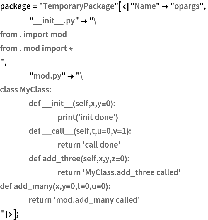 package = "TemporaryPackage"[<|"Name" -> "opargs",
    "__init__.py" -> "from . import mod
from . mod import *
",
    "mod.py" -> "class MyClass:
	def __init__(self,x,y=0):
		print('init done')
	def __call__(self,t,u=0,v=1):
		return 'call done'
	def add_three(self,x,y,z=0):
		return 'MyClass.add_three called'
def add_many(x,y=0,t=0,u=0):
	return 'mod.add_many called'
"|>];