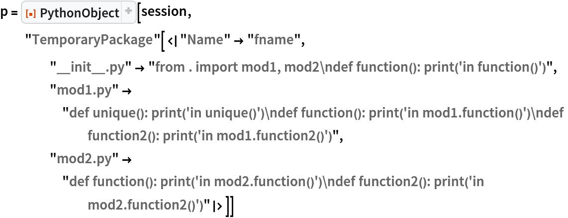 p = ResourceFunction["PythonObject"][session, "TemporaryPackage"[<|"Name" -> "fname", "__init__.py" -> "from . import mod1, mod2\ndef function(): print('in function()')", "mod1.py" -> "def unique(): print('in unique()')\ndef function(): print('in mod1.function()')\ndef function2(): print('in mod1.function2()')", "mod2.py" -> "def function(): print('in mod2.function()')\ndef function2(): print('in mod2.function2()')"|>]]