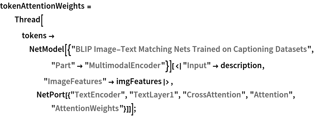 tokenAttentionWeights = Thread[tokens -> NetModel[{"BLIP Image-Text Matching Nets Trained on Captioning Datasets", "Part" -> "MultimodalEncoder"}][<|"Input" -> description, "ImageFeatures" -> imgFeatures|>, NetPort[{"TextEncoder", "TextLayer1", "CrossAttention", "Attention", "AttentionWeights"}]]];